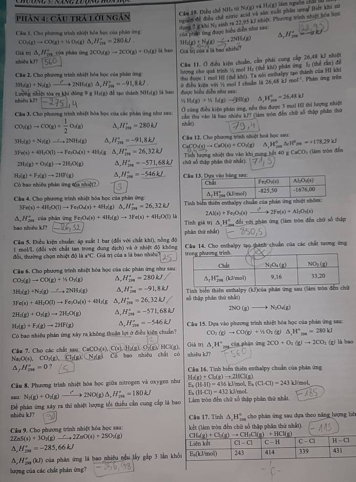 Điều chế NHy từ N_2(g) và H_2(g) làm nguồn chấi lài
phản 4: câu trả lời ngắn
nguồn để điều chế nitric acíd và sản xuất phân urea. Biết khi sứ
dụng 7 g khí Nị sinh ra 22,95 kJ nhiệt. Phương trình nhiệt hóa học
Câu 1. Cho phương trình nhiệt hóa học của phản ứng:
của phần ứng được biểu diễn như sau:
CO_1(g)to CO(g)+1/2O_2(g) △ ,H_(298)°=280kJ. 3H_2(g)+N_2(g)to 2NH_3(g) △, H_(291)°=-alpha kJ
Giá trị △ ,H_(291)^n của phàn ứng 2CO_2(g)to 2CO(g)+O_2(g) là bao Giá trị của a là bao nhiều?
nhiêu kJ?
Câu 11. Ở điều kiện chuẩn, cần phái cung cấp 26,48 kJ nhiệt
Câu 2. Cho phương trình nhiệt hỏa học của phân ứng:
lượng cho quả trình ½ mol H₂ (thể khí) phán ứng I₂ (thể rằn) để
3H_2(g)+N_2(g)to 2NH_3 g) △ _rH_(298)°=-91,8kJ. thu được 1 mol HI (thể khí). Ta nói enthalpy tạo thành của HI khí
Lưởng nhiệt tòa ra khi dùng 9 g H_2(g) để tạo thành NH₃(g) là bao ở điều kiện với ½ mol I chuẩn là 26.48kJmol^(-1). Phán ứng trên
nhiêu kJ? ^1/_2H_2(g)+^1/_2(g)to^1HI(g) được biểu diễn như sau:
^
Câu 3. Cho phương trình nhiệt hỏa học của các phân ứng như sau: Ở cùng điều kiện phản ứng, nều thu được 3 mol HI thi lượng nhiệt H_(299)^0=26.48kJ
cần thu vào là bao nhiêu kJ? (làm tròn đến chữ số thập phân thứ
CO_2(g)to CO(g)+ 1/2 O_2(g) a, H_(298)°=280kJ nhất).
3H_2(g)+N_2(g)to 2NH_3(g) ^, H_(298)°=-91,8kJ Câu 12. Cho phương trình nhiệt hoá học sau:
CaCO_3(s)to CaO(s)+CO_2(g) △ _rH_(298)^o△ _fH^o_2 =+178,29kJ
3Fe(s)+4H_2O(l)to Fe_3O_4(s)+4H_2(g^(, H_(298)°=26,32kJ Tính lượng nhiệt thu vào khi nung hết 40 g CaCO_3) (làm tròn đến
2H_2(g)+O_2(g)to 2H_2O(g) a, H_(298)°=-571,68kJ chữ số thập phân thứ nhất).
H_2(g)+F_2(g)to 2HF(g) △, H_(298)°=-546kJ
Có bao nhiều phản ứng tóa nhiệt? 
Câu 4. Cho phương trình nhiệt hóa học của phân ứng:
3Fe(s)+4H_2O(l)to Fe_3O_4(s)+4H_2(g)△ ,H_(298)°=26,32kJ Tính biến thiên enthalpy chuẩ
^ H_(298)° của phản ứng Fe_3O_4(s)+4H_2(g)to 3Fe(s)+4H_2O(l)li 2Al(s)+Fe_2O_3(s)xrightarrow i^42Fe(s)+Al_2O_3(s)
bao nhiêu kJ? Tính giả trị △ _1H_2^(0 đổi với phán ứng (làm tròn đến chữ số thập
phân thứ nhất)
* Câu 5. Điều kiện chuẩn: áp suất 1 bar (đối với chất khí), nồng độ
1 mol/L (đổi với chất tan trong dung dịch) và ở nhiệt độ không Câu 14. Cho enthalpy tạo thành chuẩn của các chất tương ứng
đổi, thưởng chọn nhiệt độ là a^circ)C Giá trị của a là bao nhiêu? 
Câu 6. Cho phương trình nhiệt hóa học của các phản ứng như sau:
CO_2(g)to CO(g)+1/2O_2(g) △, H_(298)°=280kJ
3H_2(g)+N_2(g)to 2NH_3(g) △, H_(298)°=-91,8kJ Tính biến thiên enthalpy (k) )của phán ứng sau
3Fe(s)+4H_2O(l)to Fe_3O_4(s)+4H_2(g Δ, H_(298)°=26,32kJ số thập phân thứ nhất)
2H_2(g)+O_2(g)to 2H_2O(g) △, H_(298)^o=-571,68kJ 2NO(g)to N_2O_4(g)
H_2(g)+F_2(g)to 2HF(g) △, H_(298)^o=-546kJ Câu 15. Dựa vào phương trình nhiệt hóa học của phản ứng sau:
Có bao nhiêu phản ứng xảy ra không thuận lợi ở điều kiên chuẩn? CO_2(g)to CO(g)+1/2O_2 g △ _rH°_298=280kJ
Câu 7. Cho các chất sau: CaCO_3(s),C(s),H_2(g),O_2(g),HCl(g) Giả trị △ ,H° của phản ứng 2CO+O_2(g)to 2CO_2 (g) là bao
Na_2O(s), CO_2(g),Cl_2(g),N_2(g) Có bao nhiêu chất có nhiêu kJ?
△ _fH_(298)^o=0 ?
Câu 16. Tính biến thiên enthalpy chuẩn của phản ứng
Câu 8. Phương trình nhiệt hỏa học giữa nitrogen và oxygen như H_2(g)+Cl_2(g)to 2HCl(g)
E_b(H-H)=436kJ/mol,E_b(Cl-Cl)=243kJ/mol,
sau: N_2(g)+O_2(g)to 2NO(g)2NO(g)△ ,H_(298)°=180kJ E_b(H-Cl)=432kJ/mol.
Để phản ứng xãy ra thi nhiệt lượng tối thiều cần cung cấp là bao Làm tròn đến chữ số thập phân thứ nhất.
nhiêu kJ? Câu 17. Tính △ _rH_(298)^0 cho phản ứng sau dựa theo năng lượng liêt
Câu 9. Cho phương trình nhiệt hóa học sau: kết (làm tròn đến chữ số thập phân thứ nhất).
2ZnS(s)+3O_2(g)to 2ZnO(s)+2SO_2(g)
H_(298)°=-285,66kJ
^ H_(298)°(kJ) của phản ứng là bao nhiêu nếu lấy gắp 3 lần 
lượng của các chất phản ứng?