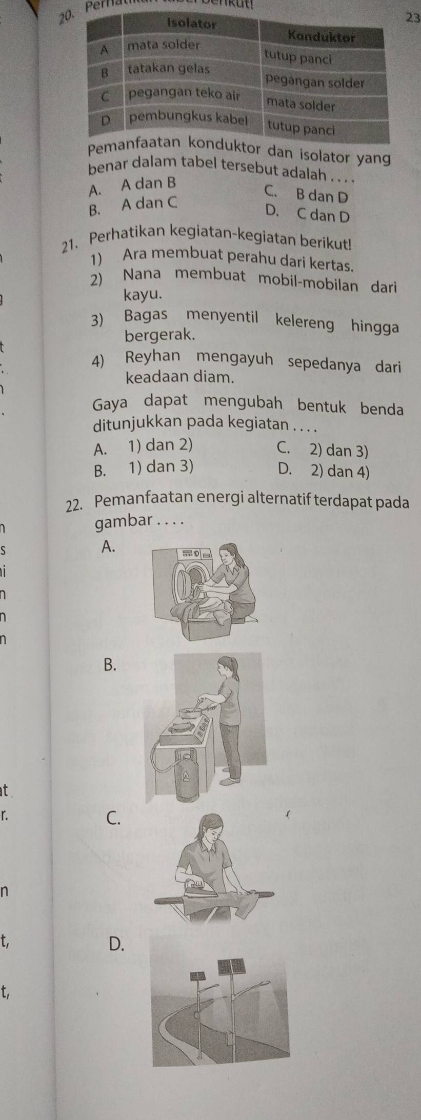 2Perna
3
dan isolator yan
benar dalam tabel tersebut adalah . . . .
A. A dan B
C. B dan D
B. A dan C
D. C dan D
21. Perhatikan kegiatan-kegiatan berikut!
1) Ara membuat perahu dari kertas.
2) Nana membuat mobil-mobilan dari
kayu.
3) Bagas menyentil kelereng hingga
bergerak.
4) Reyhan mengayuh sepedanya dari
keadaan diam.
Gaya dapat mengubah bentuk benda
ditunjukkan pada kegiatan . . . .
A. 1) dan 2) C. 2) dan 3)
B. 1) dan 3) D. 2) dan 4)
22. Pemanfaatan energi alternatif terdapat pada
gambar . . . .
A.
B.
at
r.
C.
n
t,
D.
t