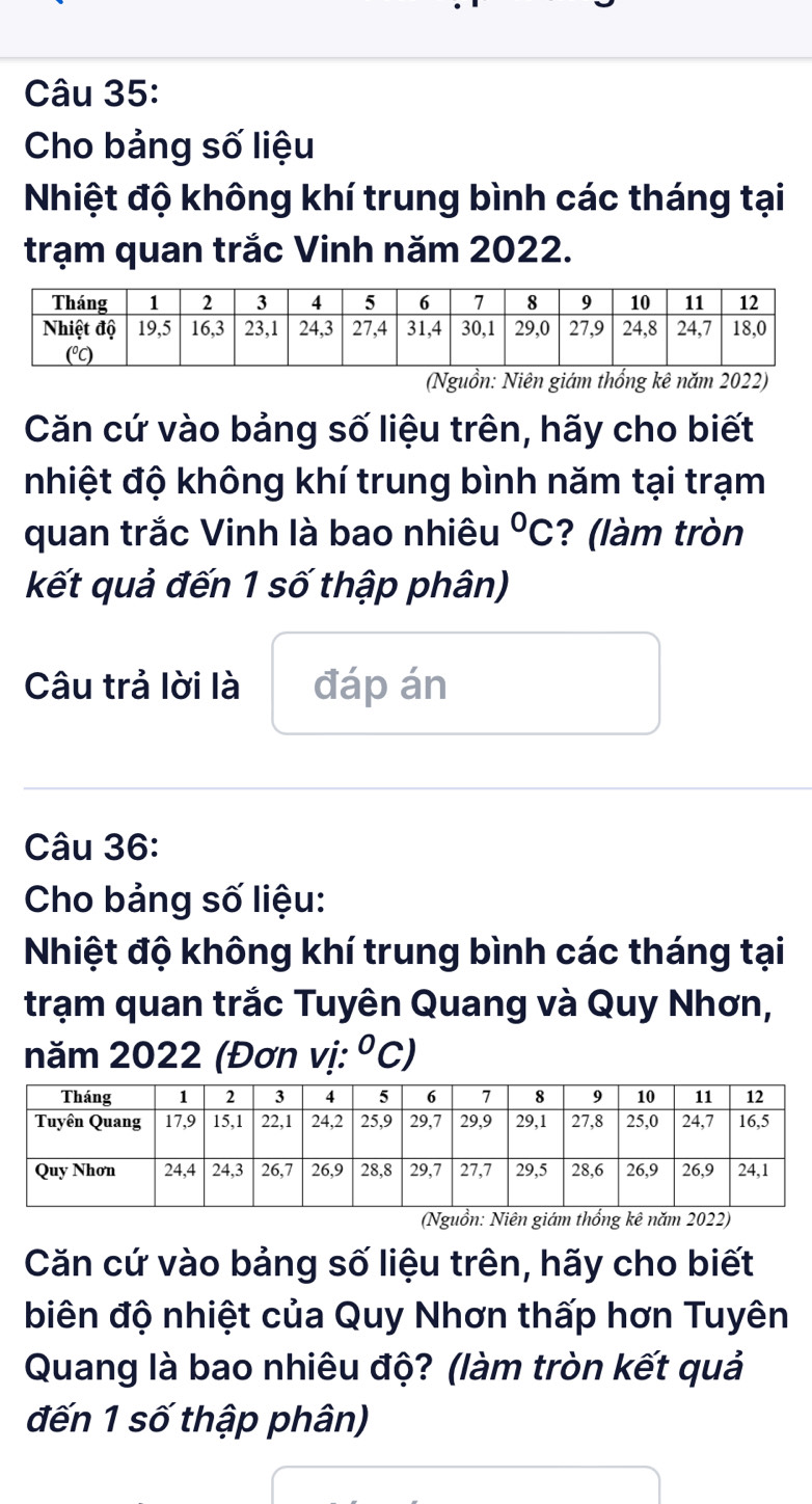 Cho bảng số liệu 
Nhiệt độ không khí trung bình các tháng tại 
trạm quan trắc Vinh năm 2022. 
(Nguồn: Niên giám thống kê năm 2022) 
Căn cứ vào bảng số liệu trên, hãy cho biết 
nhiệt độ không khí trung bình năm tại trạm 
quan trắc Vinh là bao nhiêu°C ? (làm tròn 
kết quả đến 1 số thập phân) 
Câu trả lời là đáp án 
Câu 36: 
Cho bảng số liệu: 
Nhiệt độ không khí trung bình các tháng tại 
trạm quan trắc Tuyên Quang và Quy Nhơn, 
năm 2022 (Đơn vị: O C) 
(Nguồn: Niên giám thống kê năm 2022) 
Căn cứ vào bảng số liệu trên, hãy cho biết 
biên độ nhiệt của Quy Nhơn thấp hơn Tuyên 
Quang là bao nhiêu độ? (làm tròn kết quả 
đến 1 số thập phân)