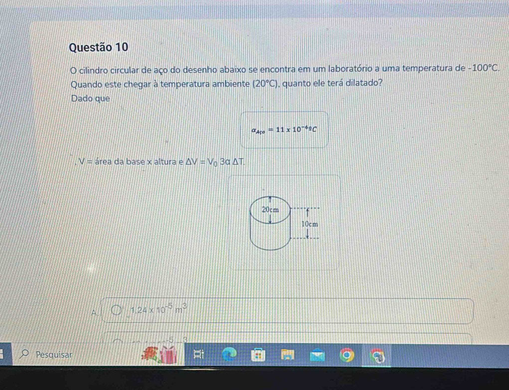 cilindro circular de aço do desenho abaixo se encontra em um laboratório a uma temperatura de -100°C. 
Quando este chegar à temperatura ambiente (20°C) , quanto ele terá dilatado?
Dado que
a_Af^o=11* 10^((-6)^(_ circ))C
V= área da base x altura e △ V=V_03alpha △ T.
A. 1.24* 10^(-5)m^3
5 3
Pesquisar