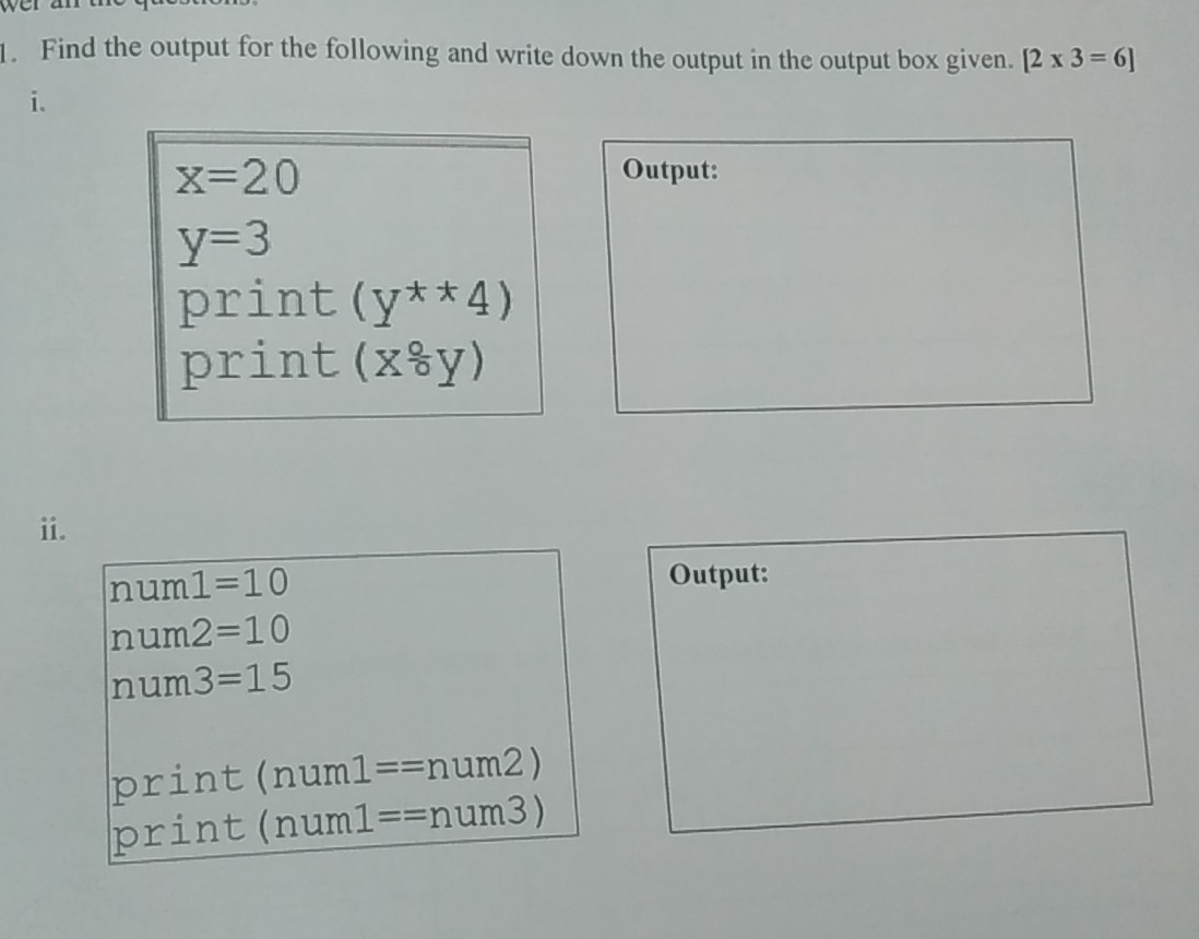 wer an 
1. Find the output for the following and write down the output in the output box given. [2* 3=6]
i.
x=20
Output:
y=3
print (y^(**)4)
print (x^(frac 0)0y)
ii.
num1=10
Output:
nu n 7 2=10
num 3=15
p c: int (num1==num2)
prin (num1==num3)