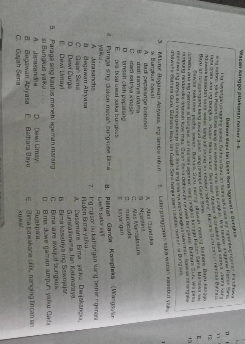 Wacan kanggo pitakonan nomer 3-6.
Bathara Bayu Ian Gajah Sena Ngruwat si Bungkus
D. I
Ing kayangan jonggring saloka, Bathara Guru ian Bathara Narada lagi ngrembug ngenani Pandhawa
sing kaloro, yaiku Raden Bima kano wis wektune metu saka bungkus. Wis taunan anggone Raden Bima
tapa brata ana ing bungkus. Raden Bira miturut Begawan Abiyasa diramalake dadi satriya utama kang 11.
12.
nduweni kasekten sarta watak kang adiluhung ian mbelani bebener. Bathara Guru banjur nimbali Bathara
Bayu Ian tunggangane kang awujud gajah, sing jenenge Gajah Sena.
Sawise kekarone padha sowan, Bathara Guru maringi dhawuh marang Bathara Bayu kanggo
lumebu ana ing njerone si Bungkus lan menehi ageman kang jangkep kanggo Raden Bima. Menawa wis E.
rampung nindakake dhawuh kuwi mau, Gajah Sena didhawuhi nyuwek bungkuse. Bathara Guru wis pirsa
menawa ing donya iki mung gadhinge Gajah Sena sing bisa nyuwek bungkus kuwi mau. Sawise mirengake
13
dhawuhe Bathara Guru, Bathara Bayu Ian Gajah Sena banjur pamit bablas nemoni si Bungkus.
3. Miturut Begawan Abiyasa, ing tembe mburi 6. Latar panggonan saka wacan kasebut yaik
1
si Bungkus bakai
A. dadi pepalange bebener
A. Alas Dandaka
B. dadi satriya utama
B. Ngastina
C. dadi satriya kinasih
C. Alas Mandalasara
D. tansah oleh pepalang
D. marcapada
E ora bisa uwal saka bungkus
E. kayangan
4. Paraga sing diakon mecah bungkuse Bima B. Pilihan Ganda Kompleks Wangsulan
yaiku . luwih saka siji)
A. Jarasandha
7. Ing ngisor iki katrangan kang bener ngenani
B. Begawan Abiyasa
Raden Bima yaiku .. .
C. Gajah Sena
A. Dasamane Bima yaiku Dwijakangka,
D. Dewi Durga
Gunatalikrama, Ian Kalimataya.
E. Dewi Umayi B. Bima kasatriya ing Sawojajar.
5. Paraga sing kautus menehi ageman marang C. Bima laire awujud bungkus.
si Bungkus yaiku . . . .
D. Bima duwe gaman ampuh yaiku Gada
A. Jarasandha D. Dewi Umayi Rujakpala
B. Begawan Abiyasa E. Bathara Bayu E. Bima pawakane cilik, nanging lincah lan
C. Gajah Sena kuwat.