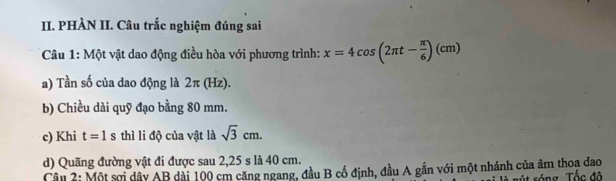 PHÀN II. Câu trắc nghiệm đúng sai 
Câu 1: Một vật dao động điều hòa với phương trình: x=4cos (2π t- π /6 )(cm)
a) Tần số của dao động là 2π (Hz). 
b) Chiều dài quỹ đạo bằng 80 mm. 
c) Khi t=1s 3 thì li độ của vật là sqrt(3)cm. 
d) Quãng đường vật đi được sau 2, 25 s là 40 cm. 
Câu 2: Một sơi dây AB dài 100 cm căng ngang, đầu B cố định, đầu A gắn với một nhánh của âm thoa dao