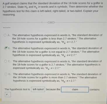 A golf analyst claims that the standard deviation of the 18 -hole scores for a golfer is
2.7 strokes. State H_0 and H_a in words and in symbols. Then determine whether the
hypothesis test for this claim is left-tailed, right-tailed, or two-tailed. Explain your
reasoning.
A. The alternative hypothesis expressed in words is, "the standard deviation of
the 18 -hole scores for a golfer is less than 2.7 strokes." The alternative
hypothesis is expressed symbolically as, ''H_a:sigma <2.7 "
B. The alterative hypothesis expressed in words is, "the standard deviation of
the 18 -hole scores for a golfer is not equal to 2.7 strokes." The alternative
hypothesis is expressed symbolically as, ''H_a:sigma != 2. 7.º
C. The alternative hypothesis expressed in words is, "the standard deviation of
the 18 -hole scores for a golfer is 2.7 strokes." The alternative hypothesis is
expressed symbolically as, ^-H_a:sigma =2.7 "
D. The alternative hypothesis expressed in words is, "the standard deviation of
the 18 -hole scores for a golfer is more than 2.7 strokes." The altemative
hypothesis is expressed symbolically as, H_circ H_a:sigma >2.7 
The hypothesis test is left-tailled because the claim contains
≠.