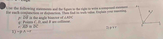 Use the following statements and the figure to the right to write a compound statement 
for each conjunction or disjunction. Then find its truth value. Explain your reasoning. 
2, vector DB is the angle bisector of ∠ ADC
q: Points C, D, and B are collinear.
r:overline AD≌ overline DC
2) pvee r
1) sim pwedge sim r