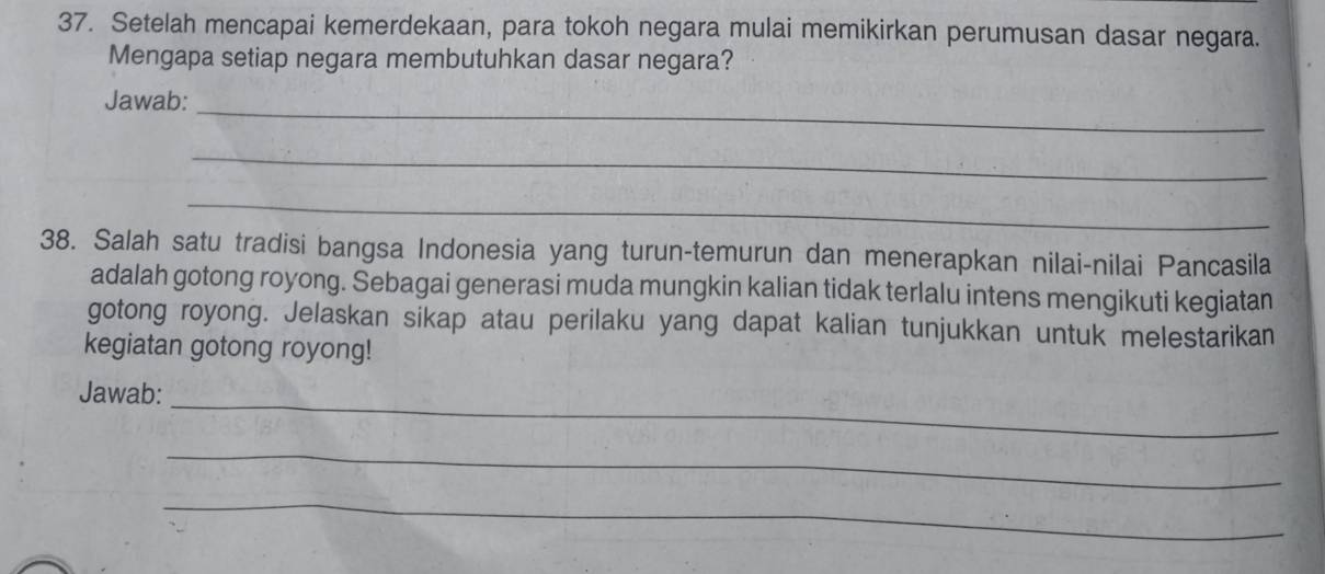 Setelah mencapai kemerdekaan, para tokoh negara mulai memikirkan perumusan dasar negara. 
Mengapa setiap negara membutuhkan dasar negara? 
Jawab: 
_ 
_ 
_ 
38. Salah satu tradisi bangsa Indonesia yang turun-temurun dan menerapkan nilai-nilai Pancasila 
adalah gotong royong. Sebagai generasi muda mungkin kalian tidak terlalu intens mengikuti kegiatan 
gotong royong. Jelaskan sikap atau perilaku yang dapat kalian tunjukkan untuk melestarikan 
kegiatan gotong royong! 
_ 
Jawab: 
_ 
_