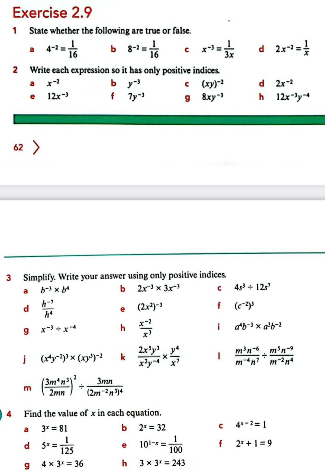 State whether the following are true or false.
a 4^(-2)= 1/16  b 8^(-2)= 1/16  C x^(-3)= 1/3x  d 2x^(-2)= 1/x 
2 Write each expression so it has only positive indices.
a x^(-2)
b y^(-3)
C (xy)^-2
d 2x^(-2)
e 12x^(-3)
f 7y^(-3)
g 8xy^(-3)
h 12x^(-3)y^(-4)
62
3 Simplify. Write your answer using only positive indices.
a b^(-3)* b^4
b 2x^(-3)* 3x^(-3)
C 4s^3/ 12s^7
d  (h^(-7))/h^4 
e (2x^2)^-3
f (c^(-2))^3
g x^(-3)/ x^(-4)
h  (x^(-2))/x^3 
i a^4b^(-3)* a^3b^(-2)
j (x^4y^(-2))^3* (xy^3)^-2 k  2x^5y^3/x^2y^(-4) *  y^4/x^7  |  (m^3n^(-6))/m^(-4)n^7 /  (m^5n^(-9))/m^(-2)n^4 
m ( 3m^4n^3/2mn )^2/ frac 3mn(2m^(-2)n^3)^4
4 Find the value of x in each equation.
a 3^x=81
b 2^x=32
C 4^(x-2)=1
d 5^x= 1/125 
e 10^(1-x)= 1/100 
f 2^x+1=9
g 4* 3^x=36
h 3* 3^x=243