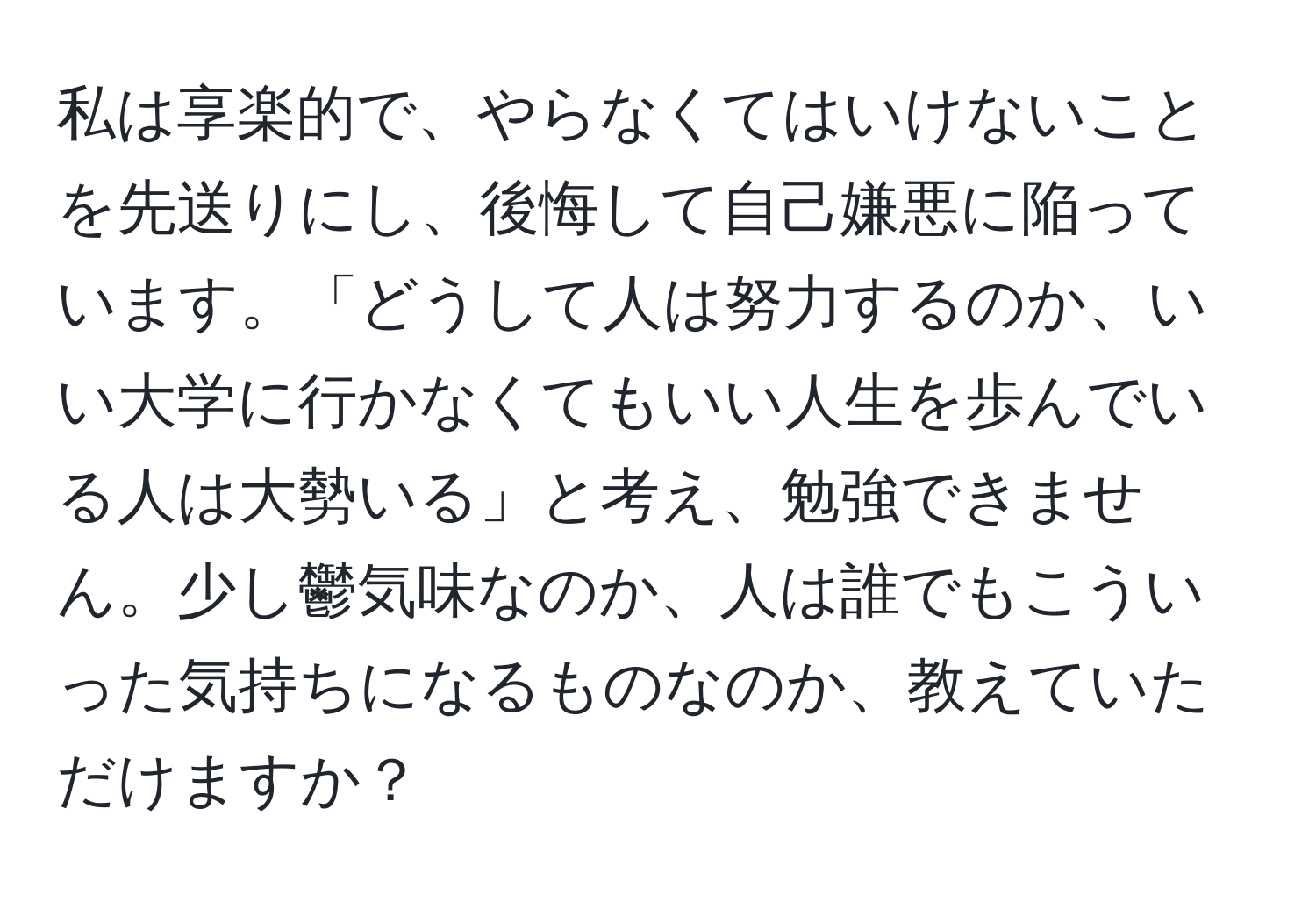 私は享楽的で、やらなくてはいけないことを先送りにし、後悔して自己嫌悪に陥っています。「どうして人は努力するのか、いい大学に行かなくてもいい人生を歩んでいる人は大勢いる」と考え、勉強できません。少し鬱気味なのか、人は誰でもこういった気持ちになるものなのか、教えていただけますか？