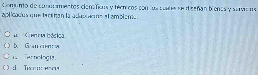 Conjunto de conocimientos científicos y técnicos con los cuales se diseñan bienes y servicios
aplicados que facilitan la adaptación al ambiente.
a. Ciencia básica.
b. Gran ciencia.
c. Tecnología.
d. Tecnociencia.