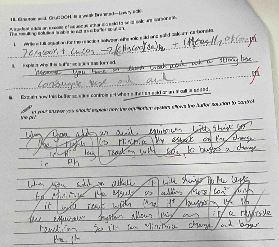 Ethanoic acid, CHCOOH, is a weak Brønsted—Lowry acid. 
A student adds an excess of aqueous ethanoic acid to solid calcium carbonate, 
The resulting solution is able to act as a buffer solution. 
l. Write a full equation for the reaction between ethanoic acid and solid calcium carbonate. 
_ 
_ 
_ 
ii. Explain why this buffer solution has formed. 
a 
tf 
_ 
_ 
_ 
_ 
iii. Explain how this buffer solution controls pH when either an acid or an alkali is added. 
In your answer you should explain how the equilibrium system allows the buffer solution to control 
the pH. 
_ 
_