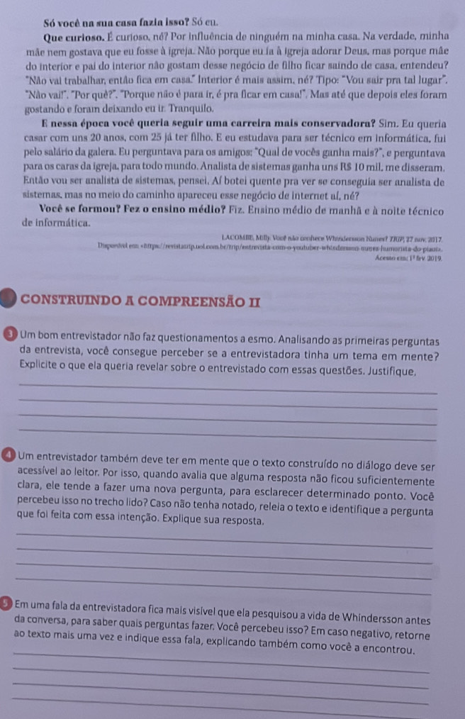 Só você na sua casa fazia isso? Só cu.
Que curioso. É curioso, né? Por influência de ninguém na minha casa. Na verdade, minha
mãe nem gostava que eu fosse à igreja. Não porque eu ía à igreja adorar Deus, mas porque mãe
do interior e pai do interior não gostam desse negócio de filho ficar saindo de casa, entendeu?
"Não vai trabalhar, então fica em casa." Interior é mais assim, né? Tipo: "Vou sair pra tal lugar".
"Não vai!'. 'Por què?''. ''Porque não é para ir, é pra ficar em casa!''. Mas até que depois eles foram
gostando e foram deixando eu ir. Tranquilo.
E nessa época você queria seguir uma carreira mais conservadora? Sim. Eu queria
casar com uns 20 anos, com 25 já ter filho. E eu estudava para ser técnico em informática, fui
pelo salário da galera. Eu perguntava para os amigos: "Qual de vocês ganha mais?", e perguntava
para os caras da igreja, para todo mundo. Analista de sistemas ganha uns R$ 10 mil, me disseram,
Então vou ser analista de sistemas, pensei. Aí botei quente pra ver se conseguia ser analista de
sistemas, mas no meio do caminho apareceu esse negócio de internet aí, né?
Você se formou? Fez o ensino médio? Fiz. Ensino médio de manhã e à noite técnico
de informática.
LACOMBE, Milly: Vooê não conhece Whindersson Nunes? 7RIP, 27 nov. 2017.
Disponivel em.
Acesso em: 1² frv 2019.
CONSTRUINDO A COMPREENSÃO II
30 Um bom entrevistador não faz questionamentos a esmo. Analisando as primeiras perguntas
da entrevista, você consegue perceber se a entrevistadora tinha um tema em mente?
Explicite o que ela queria revelar sobre o entrevistado com essas questões. Justifique,
_
_
_
_
1 Um entrevistador também deve ter em mente que o texto construído no diálogo deve ser
acessível ao leitor. Por isso, quando avalia que alguma resposta não ficou suficientemente
clara, ele tende a fazer uma nova pergunta, para esclarecer determinado ponto. Você
percebeu isso no trecho lido? Caso não tenha notado, releia o texto e identifique a pergunta
que foi feita com essa intenção. Explique sua resposta.
_
_
_
_
50 Em uma fala da entrevistadora fica mais visível que ela pesquisou a vida de Whíndersson antes
da conversa, para saber quais perguntas fazer. Você percebeu isso? Em caso negativo, retorne
_
ao texto mais uma vez e indique essa fala, explicando também como você a encontrou.
_
_
_