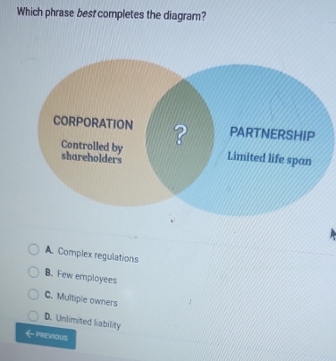 Which phrase best completes the diagram?
A. Complex regulations
B. Few employees
C. Multipie owners
D. Unlimited liability
PREVIOUS