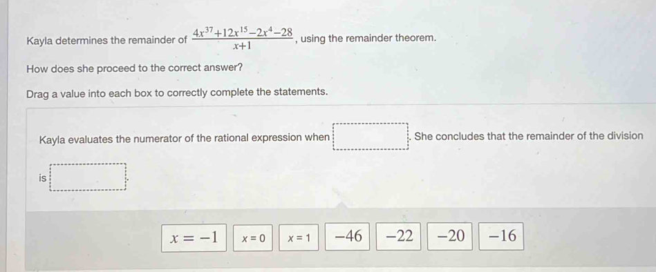 Kayla determines the remainder of  (4x^(37)+12x^(15)-2x^4-28)/x+1  , using the remainder theorem.
How does she proceed to the correct answer?
Drag a value into each box to correctly complete the statements.
Kayla evaluates the numerator of the rational expression when She concludes that the remainder of the division
is
x=-1 x=0 x=1 -46 -22 -20 -16