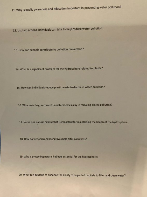 Why is public awareness and education important in preventing water pollution? 
12. List two actions individuals can take to help reduce water pollution. 
13. How can schools contribute to pollution prevention? 
14. What is a significant problem for the hydrosphere related to plastic? 
15. How can individuals reduce plastic waste to decrease water pollution? 
16. What role do governments and businesses play in reducing plastic pollution? 
17. Name one natural habitat that is important for maintaining the health of the hydrosphere. 
18. How do wetlands and mangroves help filter pollutants? 
19. Why is protecting natural habitats essential for the hydrosphere? 
20. What can be done to enhance the ability of degraded habitats to filter and clean water?