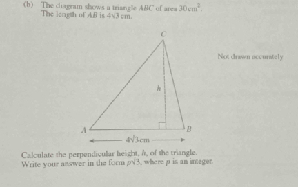 The diagram shows a triangle ABC of area 30cm^2.
The length of AB is 4sqrt(3)cm
Not drawn accurately
Calculate the perpendicular height, /, of the triangle.
Write your answer in the form psqrt(3) , where p is an integer.