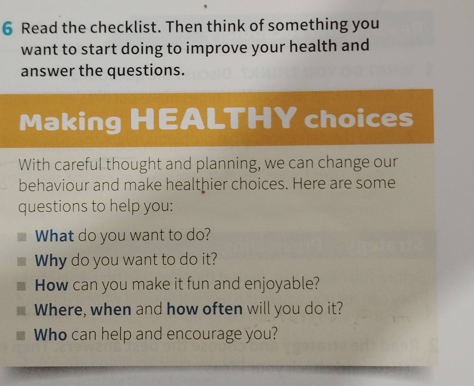 Read the checklist. Then think of something you 
want to start doing to improve your health and 
answer the questions. 
Making HEALTHY choices 
With careful thought and planning, we can change our 
behaviour and make healthier choices. Here are some 
questions to help you: 
What do you want to do? 
Why do you want to do it? 
How can you make it fun and enjoyable? 
Where, when and how often will you do it? 
Who can help and encourage you?