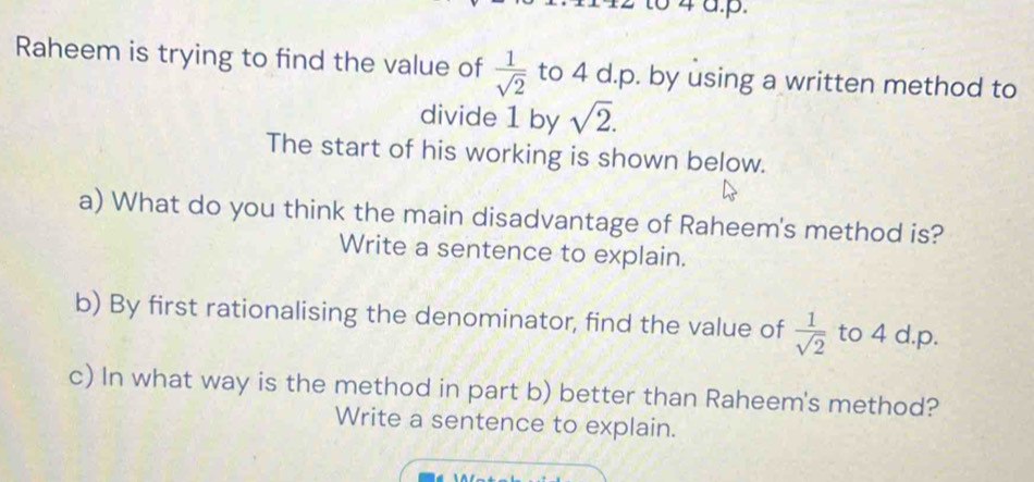 to 4 a.p. 
Raheem is trying to find the value of  1/sqrt(2)  to 4 d.p. by using a written method to 
divide 1 by sqrt(2). 
The start of his working is shown below. 
a) What do you think the main disadvantage of Raheem's method is? 
Write a sentence to explain. 
b) By first rationalising the denominator, find the value of  1/sqrt(2)  to 4 d. p. 
c) In what way is the method in part b) better than Raheem's method? 
Write a sentence to explain.