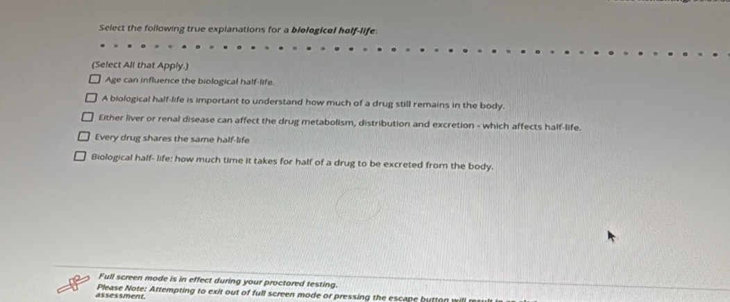 Select the following true explanations for a biological hølf-life:
(Select All that Apply.)
Age can influence the biological half-life.
A biological half-life is important to understand how much of a drug still remains in the body.
Either liver or renal disease can affect the drug metabolism, distribution and excretion - which affects half-life.
Every drug shares the same half-life
Biological half- life: how much time it takes for half of a drug to be excreted from the body.
Full screen mode is in effect during your proctored testing.
Please Note: Attempting to exit out of full screen mode or pressing the escape button will result i
assessment.