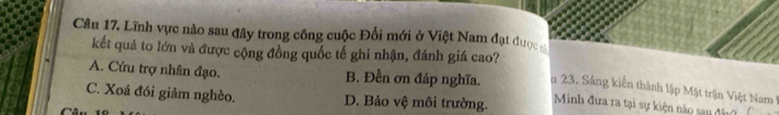 Lĩnh vực nào sau đây trong công cuộc Đổi mới ở Việt Nam đạt được
kết quả to lớn và được cộng đồng quốc tế ghi nhận, đánh giá cao?
A. Cứu trợ nhân đạo. B. Đền ơn đáp nghĩa. u 23. Sáng kiến thành lập Mặt trận Việt Nam
C. Xoá đói giảm nghèo. D. Bảo vệ môi trường. Minh đưa ra tại sự kiện nào sau đấ