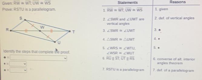 Given: overline RW≌ overline WT; overline UW≌ overline WS Statements Reasons 
Prove: RSTU is a parallelogram. 1. overline RW≌ overline WT; overline UW≌ overline WS 1. given 
are 2. def. of vertical angles 
2. ∠ SWR and ∠ UWT
vertical angles 
3. ∠ SWR≌ ∠ UWT 3. 
4. △ SWR≌ △ UWT 4. 
5. ∠ WRS≌ ∠ WTU, 5. 
Identify the steps that complete the proof. ∠ WSR≌ ∠ WUT
6. overline RU||overline ST; overline UT||overline RS
=□ 6. converse of alt. interior
=□
angles theorem
=□
7. RSTU is a parallelogram 7. def. of a parallelogram