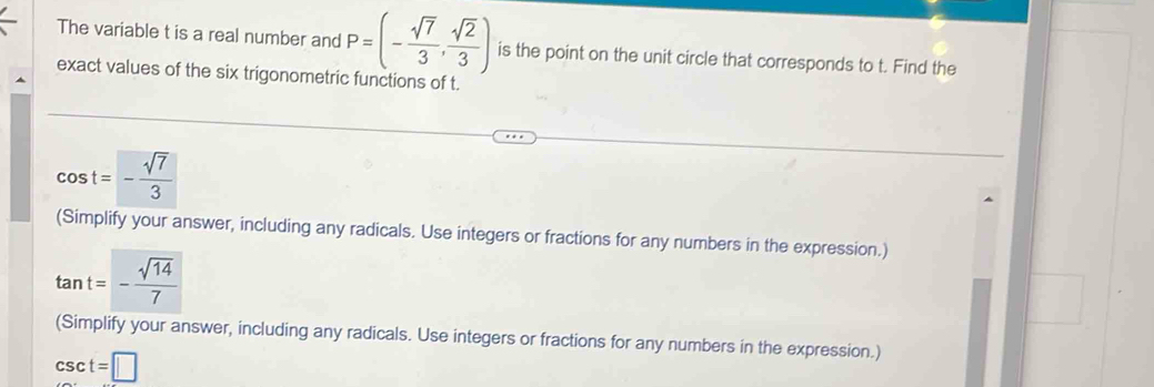 The variable t is a real number and P=(- sqrt(7)/3 , sqrt(2)/3 ) is the point on the unit circle that corresponds to t. Find the
exact values of the six trigonometric functions of t.
(Simplify your answer, including any radicals. Use integers or fractions for any numbers in the expression.)
(Simplify your answer, including any radicals. Use integers or fractions for any numbers in the expression.)
csc t=□