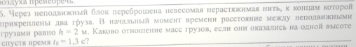 60злуха Πρеñеоpеч. 
5. Через неподвижный блок переброшена невесомая нерастяжимая ннτь,κ концам κоτорой 
лрикреπены два груза. В начальный момент времени расстояние между неподвнжнымн 
грузами равно h=2M. Каково отношение масс грузов, еслн они оказались на одной высоте 
епустя время t_0=1,3c