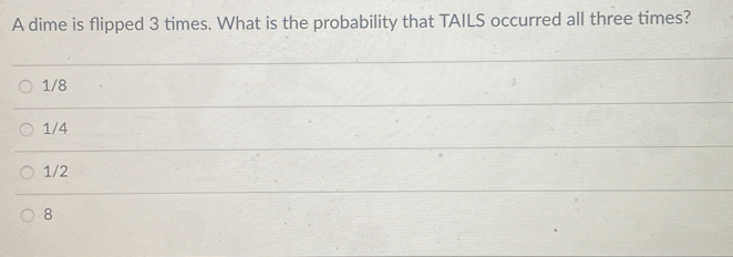 A dime is flipped 3 times. What is the probability that TAILS occurred all three times?
1/8
1/4
1/2
8