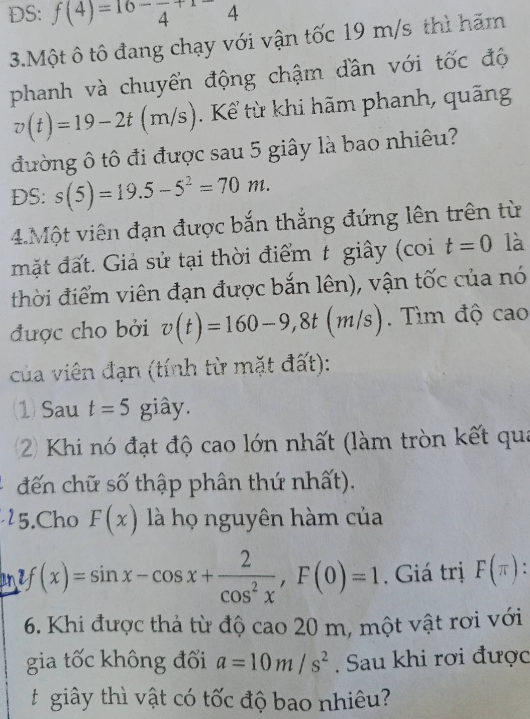 DS: f(4)=16-frac 4+1-4
3.Một ô tô đang chạy với vận tốc 19 m/s thì hãm 
phanh và chuyển động chậm dần với tốc độ
v(t)=19-2t(m/s). Kể từ khi hãm phanh, quãng 
đường ô tô đi được sau 5 giây là bao nhiêu? 
DS: s(5)=19.5-5^2=70m. 
4.Một viên đạn được bắn thẳng đứng lên trên từ 
mặt đất. Giả sử tại thời điểm t giây (coi t=0 là 
thời điểm viên đạn được bắn lên), vận tốc của nó 
được cho bởi v(t)=160-9, 8t(m/s). Tìm độ cao 
của viên đạn (tính từ mặt đất): 
(1) Sau t=5 giây. 
2) Khi nó đạt độ cao lớn nhất (làm tròn kết qua 
đến chữ số thập phân thứ nhất). 
5.Cho F(x) là họ nguyên hàm của
y(x)=sin x-cos x+ 2/cos^2x , F(0)=1. Giá trị F(π ) : 
6. Khi được thả từ độ cao 20 m, một vật rơi với 
gia tốc không đối a=10m/s^2. Sau khi rơi được 
giây thì vật có tốc độ bao nhiêu?