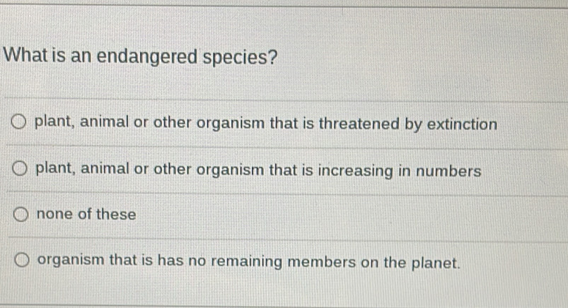 What is an endangered species?
plant, animal or other organism that is threatened by extinction
plant, animal or other organism that is increasing in numbers
none of these
organism that is has no remaining members on the planet.