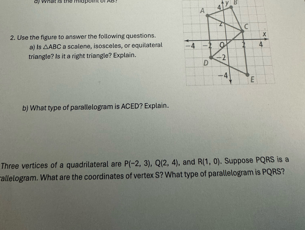 what is the midpoint of AB?
y B
2. Use the figure to answer the following questions. 
a)Is △ ABC a scalene, isosceles, or equilateral 
triangle? Is it a right triangle? Explain. 
b) What type of parallelogram is ACED? Explain. 
Three vertices of a quadrilateral are P(-2,3), Q(2,4) , and R(1,0). Suppose PQRS is a 
rallelogram. What are the coordinates of vertex S? What type of parallelogram is PQRS?