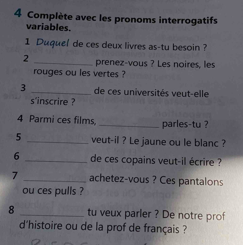 Complète avec les pronoms interrogatifs 
variables. 
1 Duquel de ces deux livres as-tu besoin ? 
2 
_prenez-vous ? Les noires, les 
rouges ou les vertes ? 
3 _de ces universités veut-elle 
s'inscrire ? 
4 Parmi ces films, _parles-tu ? 
5 _veut-il ? Le jaune ou le blanc ? 
6 _de ces copains veut-il écrire ? 
7 _achetez-vous ? Ces pantalons 
ou ces pulls ? 
8 _tu veux parler ? De notre prof 
d'histoire ou de la prof de français ?