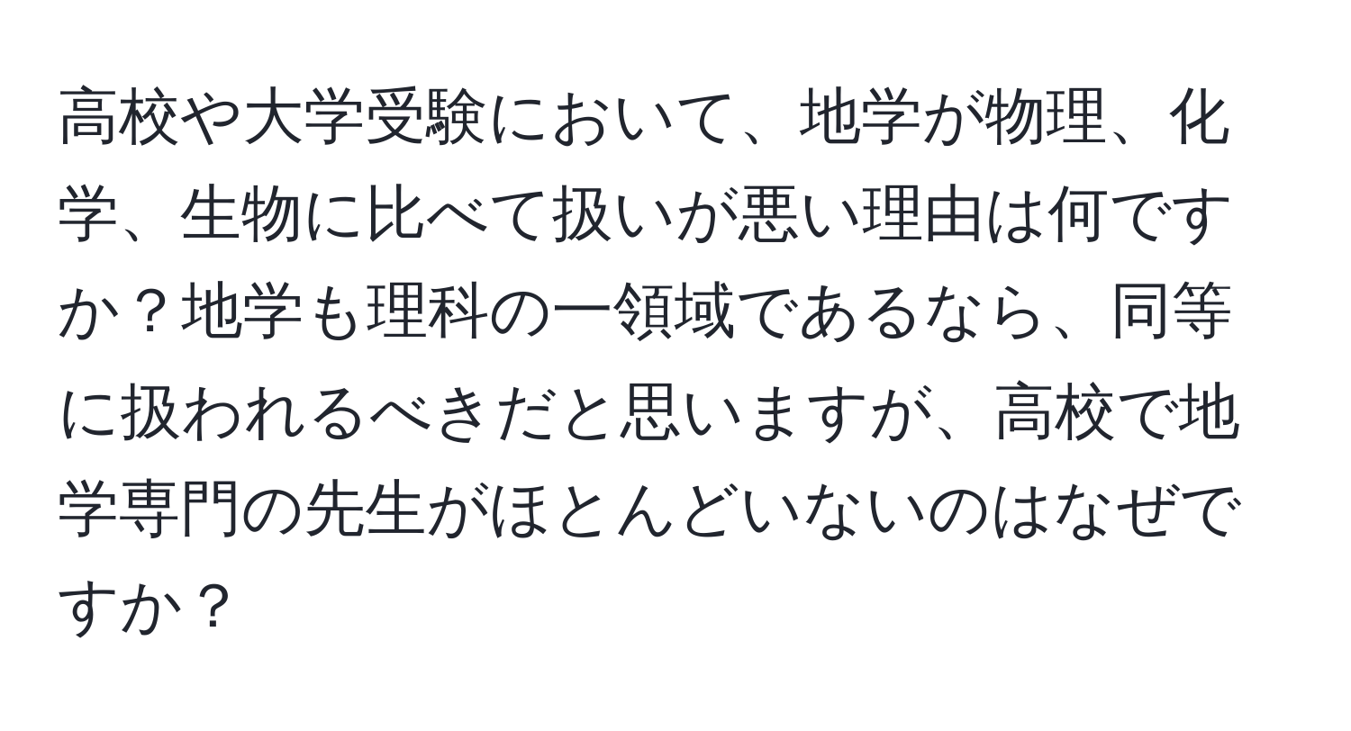 高校や大学受験において、地学が物理、化学、生物に比べて扱いが悪い理由は何ですか？地学も理科の一領域であるなら、同等に扱われるべきだと思いますが、高校で地学専門の先生がほとんどいないのはなぜですか？