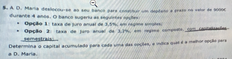 A D. Maria deslocou-se ao seu banco para constituir um depósito a prazo no valor de 9000C
durante 4 anos. O banco sugeriu as seguintes opções: 
Opção 1: taxa de juro anual de 3,5%, em regime simples; 
Opção 2: taxa de juro anual de 3,2%, em regime composto, com capitalizações 
semestrais: 
Determina o capital acumulado para cada uma das opções, e indica qual é a melhor opção para 
a D. Maria.