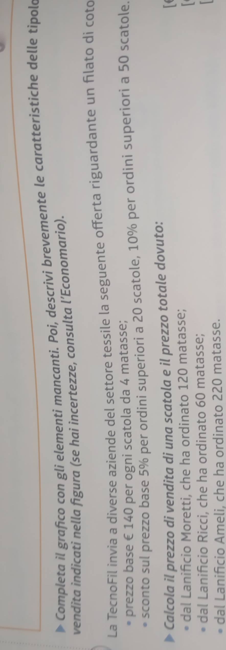 Completa il grafico con gli elementi mancanti. Poi, descrivi brevemente le caratteristiche delle tipold
vendita indicati nella figura (se hai incertezze, consulta l’Economario).
La TecnoFil invia a diverse aziende del settore tessile la seguente offerta riguardante un filato di coto
prezzo base € 140 per ogni scatola da 4 matasse;
sconto sul prezzo base 5% per ordini superiori a 20 scatole, 10% per ordini superiori a 50 scatole.
Calcola il prezzo di vendita di una scatola e il prezzo totale dovuto:
「
dal Lanificio Moretti, che ha ordinato 120 matasse;
dal Lanificio Ricci, che ha ordinato 60 matasse;
dal Lanificio Ameli, che ha ordinato 220 matasse.