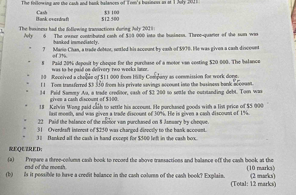 The following are the cash and bank balances of Tom's business as at 1 July 2021: 
Cash $3 100
Bank overdraft $12 500
I The business had the following transactions during July 2021: 
July 6 The owner contributed cash of $10 000 into the business. Three-quarter of the sum was 
banked immediately. 
. 7 Mario Chan, a trade debtor, settled his account by cash of $970. He was given a cash discount 
of 3%. 
" 8 Paid 20% deposit by cheque for the purchase of a motor van costing $20 000. The balance 
was to be paid on delivery two weeks later. 
" 10 Received a cheque of $11 000 from Hilly Company as commission for work done. 
" I1 Tom transferred $3 350 from his private savings account into the business bank account. 
" 14 Paid Sammy Au, a trade creditor, cash of $2 200 to settle the outstanding debt. Tom was 
given a cash discount of $100. 
" 18 Kelvin Wong paid cash to settle his account. He purchased goods with a list price of $5 000
last month, and was given a trade discount of 30%. He is given a cash discount of 1%. 
" 22 Paid the balance of the motor van purchased on 8 January by cheque. 
31 Overdraft interest of $250 was charged directly to the bank account. 
31 Banked all the cash in hand except for $500 left in the cash box. 
REQUIRED: 
(a) Prepare a three-column cash book to record the above transactions and balance off the cash book at the 
end of the month. (10 marks) 
(b) Is it possible to have a credit balance in the cash column of the cash book? Explain. (2 marks) 
(Total: 12 marks)