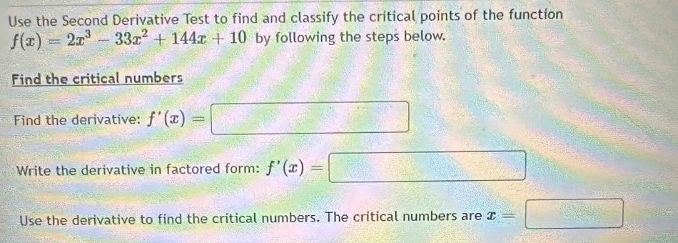 Use the Second Derivative Test to find and classify the critical points of the function
f(x)=2x^3-33x^2+144x+10 by following the steps below. 
Find the critical numbers 
Find the derivative: f'(x)=□
Write the derivative in factored form: f'(x)=□
Use the derivative to find the critical numbers. The critical numbers are x=□