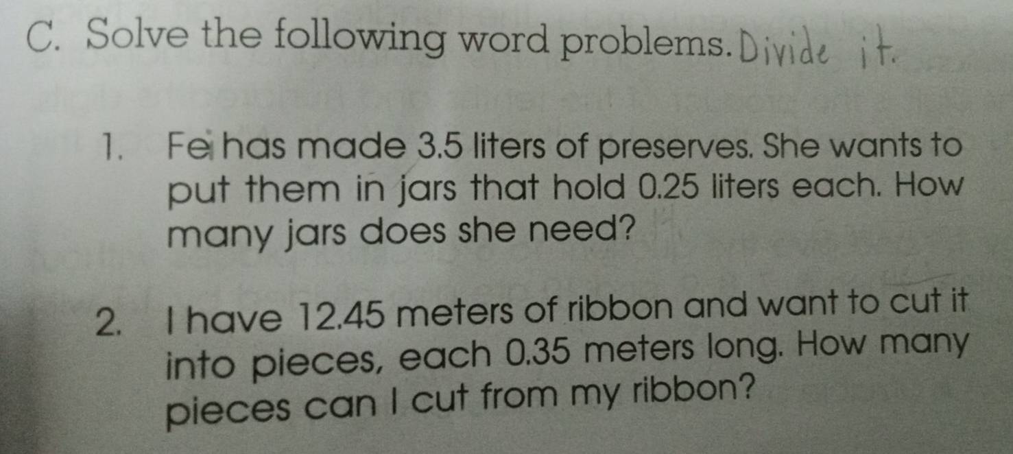 Solve the following word problems. 
1. Fe has made 3.5 liters of preserves. She wants to 
put them in jars that hold 0.25 liters each. How 
many jars does she need? 
2. I have 12.45 meters of ribbon and want to cut it 
into pieces, each 0.35 meters long. How many 
pieces can I cut from my ribbon?