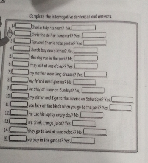 Complete the interrogative sentences and answers. 
1 x_1+x_2= □ /□   Charlie tidy his room? No, □ 
□ Christine do her homework? Yes, _ □ 
3 □ Tom and Charlie take photos? Yes, _ x_1/2,4)
4 □ Sarah buy new clothes? No, □ _ 
5 □ the dog run in the park? No, □ _ 
6 □ they eat at one o'clack? Yes, □ 
7 □ my mother wear long dresses? Yes, □ _ 
8. □ my friend need glasses? No, □ 
9 □ we stay at home on Sundays? No, □ _ 
10 □ _ my sister and I go to the cinema on Saturdays? Yes, □ _ 
11._ □ you look at the birds when you go to the park? Yes, □ _ 
12._ □ he use his laptop every day? No, _ □ 
13. □ _ we drink orange juice? Yes, □ _ 
14. □ _ they go to bed at nine o'clock? No, _ ∴ △ ADF=△ CDF
15. _ □ we play in the garden? Yes, _ 180/ (1+1)