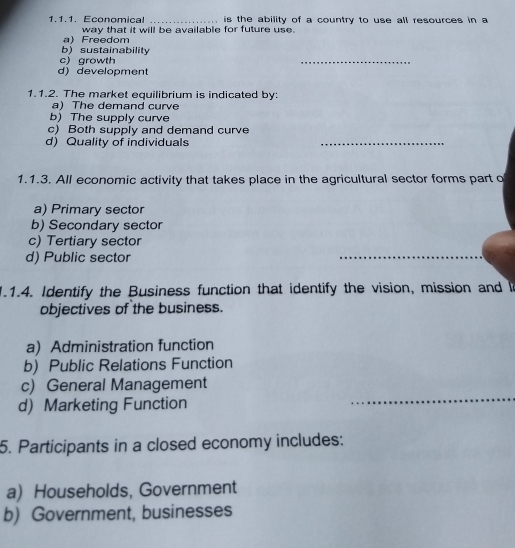 Economical _ is the ability of a country to use all resources in a
a) Freedom way that it will be available for future use.
b) sustainability
c) growth
_
d) development
1.1.2. The market equilibrium is indicated by:
a) The demand curve
b) The supply curve
c) Both supply and demand curve
d) Quality of individuals
_
1.1.3. All economic activity that takes place in the agricultural sector forms part o
a) Primary sector
b) Secondary sector
c) Tertiary sector
d) Public sector
1.1.4. Identify the Business function that identify the vision, mission and I
objectives of the business.
a) Administration function
b) Public Relations Function
_
c) General Management
d) Marketing Function
_
5. Participants in a closed economy includes:
a) Households, Government
b) Government, businesses