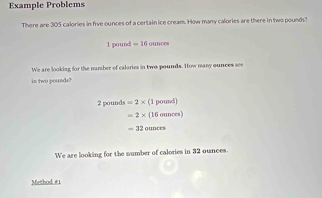 Example Problems 
There are 305 calories in five ounces of a certain ice cream. How many calories are there in two pounds?
1pot ind =16ounces
We are looking for the number of calories in two pounds. How many ounces are 
in two pounds?
2pounds=2* (1pound)
=2* (16ounces)
=32ounces
We are looking for the number of calories in 32 ounces. 
Method #1