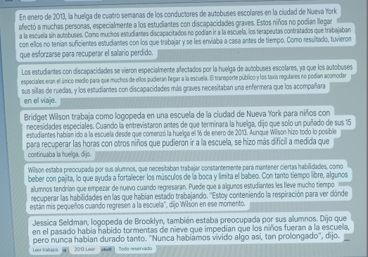 En enero de 2013, la huelga de cuatro semanas de los conductores de autobuses escolares en la ciudad de Nueva York
afectó a muchas personas, especialmente a los estudiantes con discapacidades graves. Estos niños no podian llegar
a la escuela sin autobuses. Como muchos estudiantes discapacitados no podian ir a la escuela, los terapeutas contratados que trabajaban
con ellos no tenían suficientes estudiantes con los que trabajar y se les erviaba a casa antes de tiempo. Como resultado, tuvieron
que esforzarse para recuperar el salario perdido.
Los estudiantes con discapacidades se vieron especialmente afectados por la huelga de autobuses escolares, ya que los autobuses
especiales eran el único medio para que muchos de ellos pudieran llegar a la escuela. El transporte público y los taxis regulares no podian acomodar
sus sillas de ruedas, y los estudiantes con discapacidades más graves necesitaban una enfermera que los acompañara
en el viaje.
Bridget Wilson trabaja como logopeda en una escuela de la ciudad de Nueva York para niños con
necesidades especiales. Cuando la entrevistaron antes de que terminara la huelga, dijo que solo un puñado de sus 15
estudiantes habian ido a la escuela desde que comenzó la huelga el 16 de enero de 2013. Aunque Wilson hizo todo lo posible
para recuperar las horas con otros niños que pudieron ir a la escuela, se hizo más difícil a medida que
continuaba la huelga, dijo.
Wilson estaba preocupada por sus alumnos, que necesitaban trabajar constantemente para mantener ciertas habilidades, como
beber con pajita, lo que ayuda a fortalecer los músculos de la boca y limita el babeo. Con tanto tiempo libre, algunos
alumnos tendrían que empezar de nuevo cuando regresaran. Puede que a algunos estudiantes les lleve mucho tiempo
recuperar las habilidades en las que habían estado trabajando. ''Estoy conteniendo la respiración para ver dónde
están mis pequeños cuando regresen a la escuela'', dijo Wilson en ese momento.
Jessica Seldman, logopeda de Brooklyn, también estaba preocupada por sus alumnos. Dijo que
en el pasado había habido tormentas de nieve que impedían que los niños fueran a la escuela,
pero nunca habían durado tanto. "Nunca habíamos vivido algo así, tan prolongado", dijo.
Leer trabajos 2013 Leer yks Todo reservado