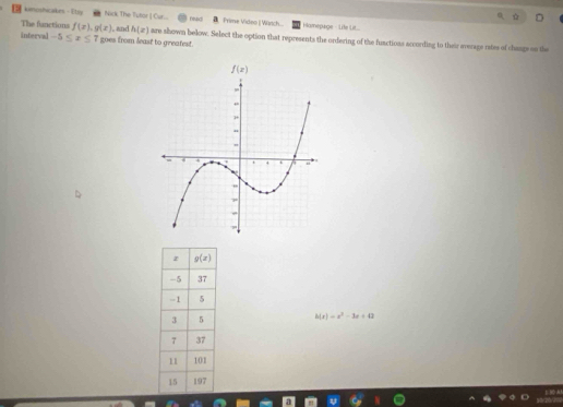 kimoshicakes- Etsy Nick The Tutor [ Cur... Dund Prime Video  Wartch... Hamepage - Life Li...
The fanctions f(x),g(x) , and h(x)
interval -5≤ x≤ 7 goes from least to greatest. are shown below. Select the option that represents the ordering of the fuactions according to their average rates of changs on the
h(x)=x^2-3x+43