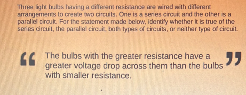 Three light bulbs having a different resistance are wired with different 
arrangements to create two circuits. One is a series circuit and the other is a 
parallel circuit. For the statement made below, identify whether it is true of the 
series circuit, the parallel circuit, both types of circuits, or neither type of circuit. 
a The bulbs with the greater resistance have a ,, 
greater voltage drop across them than the bulbs 
with smaller resistance.