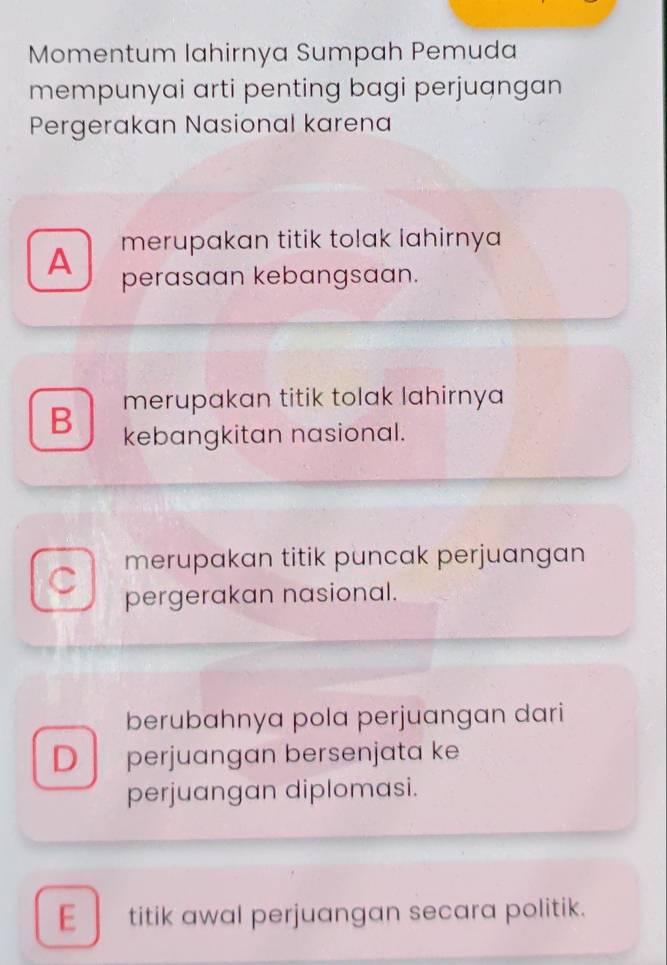 Momentum lahirnya Sumpah Pemuda
mempunyai arti penting bagi perjuangan
Pergerakan Nasional karena
merupakan titik tolak lahirnya
A perasaan kebangsaan.
B merupakan titik tolak lahirnya 
kebangkitan nasional.
C merupakan titik puncak perjuangan
pergerakan nasional.
berubahnya pola perjuangan dari
D perjuangan bersenjata ke
perjuangan diplomasi.
E titik awal perjuangan secara politik.