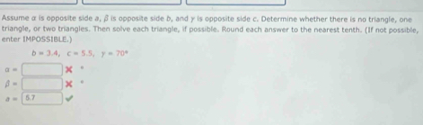 Assume α is opposite side a, β is opposite side b, and γ is opposite side c. Determine whether there is no triangle, one 
triangle, or two triangles. Then solve each triangle, if possible. Round each answer to the nearest tenth. (If not possible, 
enter IMPOSSIBLE.)
b=3.4, c=5.5, y=70^4
a=□
beta =□
a=□ 5.7