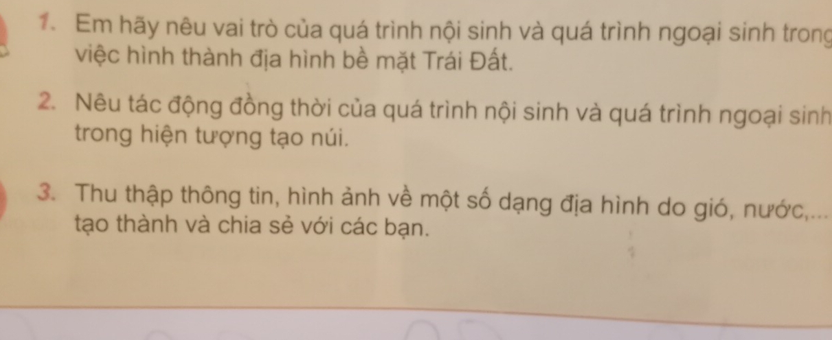 Em hãy nêu vai trò của quá trình nội sinh và quá trình ngoại sinh trong 
việc hình thành địa hình bề mặt Trái Đất. 
2. Nêu tác động đồng thời của quá trình nội sinh và quá trình ngoại sinh 
trong hiện tượng tạo núi. 
3. Thu thập thông tin, hình ảnh về một số dạng địa hình do gió, nước,... 
tạo thành và chia sẻ với các bạn.