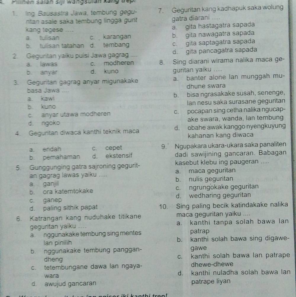 A Pilinen salan siji wangsulan kang Dep:
1. Ing Bausastra Jawa, tembung gegu- 7. Geguritan kang kadhapuk saka wolung
ritan asale saka tembung lingga gurit gatra diarani ....
kang tegese .... a. gita hastagatra sapada
a tulisan c. karangan b. gita nawagatra sapada
b. tulisan tatahan d. tembang c. gita saptagatra sapada
2. Geguritan yaiku puisi Jawa gagrag .... d. gita pancagatra sapada
a. lawas c. modheren 8. Sing diarani wirama nalika maca ge-
b. anyar d. kuno guritan yaiku …
3. Geguritan gagrag anyar migunakake a. banter alone lan munggah mu-
basa Jawa _ dhune swara
a kawi b. bisa ngrasakake susah, senenge,
b. kuno Ian nesu saka surasane geguritan
c. anyar utawa modheren c. pocapan sing cetha nalika ngucap-
d. ngoko ake swara, wanda, lan tembung
4. Geguritan diwaca kanthi teknik maca d. obahe awak kanggo nyengkuyung
kahanan kang diwaca
a endah c. cepet 9. Ngupakara ukara-ukara saka panaliten
b. pemahaman d. ekstensif dadi sawijining gancaran. Babagan
5. Gunggunging gatra sajroning gegurit- kasebut klebu ing paugeran ....
an gagrag lawas yaiku .... a. maca geguritan
a. ganjil b. nulis geguritan
b. ora katemtokake c. ngrungokake geguritan
c. ganep d. wedharing geguritan
d. paling sithik papat 10. Sing paling becik katindakake nalika
6. Katrangan kang nuduhake titikane maca geguritan yaiku ....
geguritan yaiku … a. kanthi tanpa solah bawa lan
a nggunakake tembung sing mentes patrap
Ian pinilíh b. kanthi solah bawa sing digawe-
b. nggunakake tembung panggan- gawe
dheng c. kanthi solah bawa lan patrape
c. tetembungane dawa lan ngaya- dhewe-dhewe
wara d. kanthi nuladha solah bawa lan
d. awujud gancaran patrape liyan