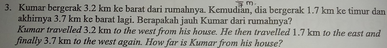 Kumar bergerak 3.2 km ke barat dari rumahnya. Kemudian, dia bergerak 1.7 km ke timur dan 
akhirnya 3.7 km ke barat lagi. Berapakah jauh Kumar dari rumahnya? 
Kumar travelled 3.2 km to the west from his house. He then travelled 1.7 km to the east and 
finally 3.7 km to the west again. How far is Kumar from his house?