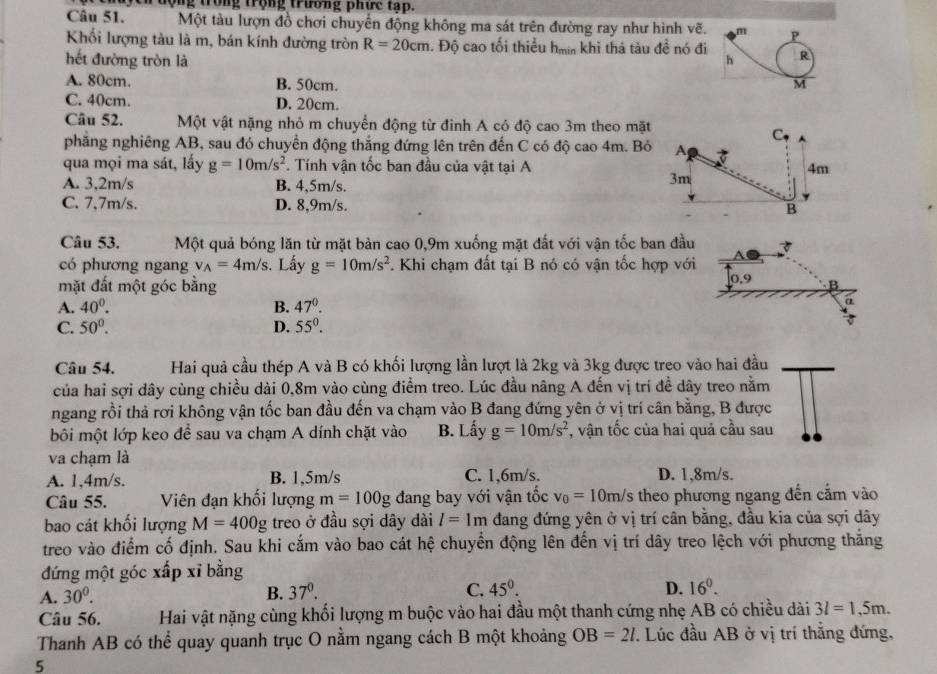 ch động trong trộng trường phức tạp.
Câu 51. Một tàu lượn đồ chơi chuyển động không ma sát trên đường ray như hình vẽ. m P
Khối lượng tàu là m, bán kính đường tròn R=20cm *. Độ cao tối thiểu hm khi thá tàu đề nó đi
hết đường tròn là h R
A. 80cm. B. 50cm. M
C. 40cm. D. 20cm.
Câu 52. Một vật nặng nhỏ m chuyển động từ đinh A có độ cao 3m theo mặt
C
phăng nghiêng AB, sau đó chuyển động thắng đứng lên trên đến C có độ cao 4m. Bỏ A t
qua mọi ma sát, lấy g=10m/s^2. Tính vận tốc ban đầu của vật tại A 4m
A. 3,2m/s B. 4,5m/s.
3m
C. 7,7m/s. D. 8,9m/s. B
Câu 53. Một quả bóng lăn từ mặt bản cao 0,9m xuống mặt đất với vận tốc ban đầu 3
có phương ngang v_A=4m/s. Lấy g=10m/s^2 *. Khi chạm đất tại B nó có vận tốc hợp với
0.5
mặt đất một góc bằng B
A. 40^0. B. 47°.
a
C. 50°. D. 55°.
Câu 54. Hai quả cầu thép A và B có khối lượng lần lượt là 2kg và 3kg được treo vào hai đầu
của hai sợi dây cùng chiều dài 0,8m vào cùng điểm treo. Lúc đầu nãng A đến vị trí đề dây treo nằm
ngang rồi thả rơi không vận tốc ban đầu đến va chạm vào B đang đứng yên ở vị trí cân bằng, B được
bôi một lớp keo để sau va chạm A dính chặt vào B. Lấy g=10m/s^2 *, vận tốc của hai quả cầu sau
va chạm là
A. 1,4m/s. B. 1,5m/s C. 1,6m/s. D. 1,8m/s.
Câu 55. Viên đạn khối lượng m=100g đang bay với vận tốc v_0=10m/s theo phương ngang đến cắm vào
bao cát khối lượng M=400g treo ở đầu sợi dây dài l=1m đang đứng yên ở vị trí cân bằng, đầu kia của sợi dây
treo vào điểm cố định. Sau khi cắm vào bao cát hệ chuyển động lên đến vị trí dây treo lệch với phương thắng
đứng một góc xấp xỉ bằng
A. 30^0. B. 37^0. C. 45°.
D. 16^0.
Câu 56. Hai vật nặng cùng khối lượng m buộc vào hai đầu một thanh cứng nhẹ AB có chiều dài 3l=1,5m.
Thanh AB có thể quay quanh trục O nằm ngang cách B một khoảng OB=2l. Lúc đầu AB ở vị trí thắng đứng,
5