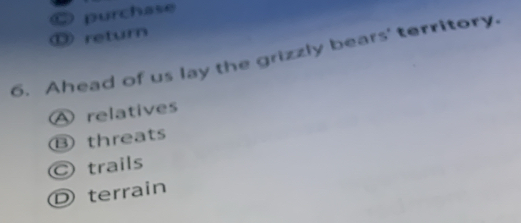 C purchase
⑬ return
6. Ahead of us lay the grizzly bears' territory.
A relatives
Bthreats
C trails
D terrain